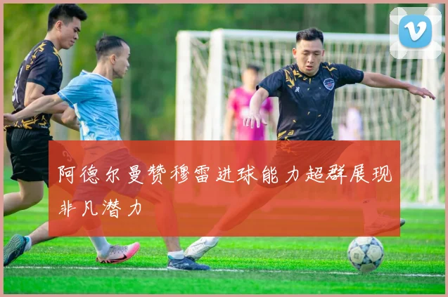 阿德尔曼赞穆雷进球能力超群展现非凡潜力