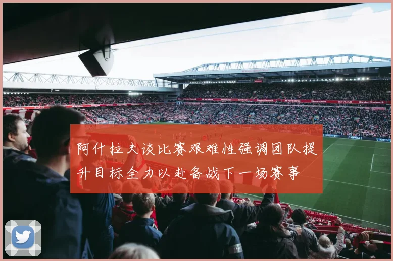 阿什拉夫谈比赛艰难性强调团队提升目标全力以赴备战下一场赛事