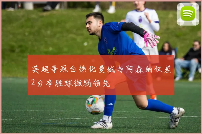 英超争冠白热化曼城与阿森纳仅差2分净胜球微弱领先