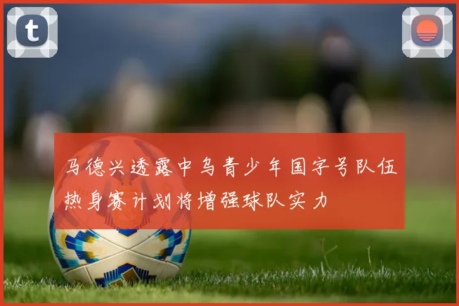 马德兴透露中乌青少年国字号队伍热身赛计划将增强球队实力