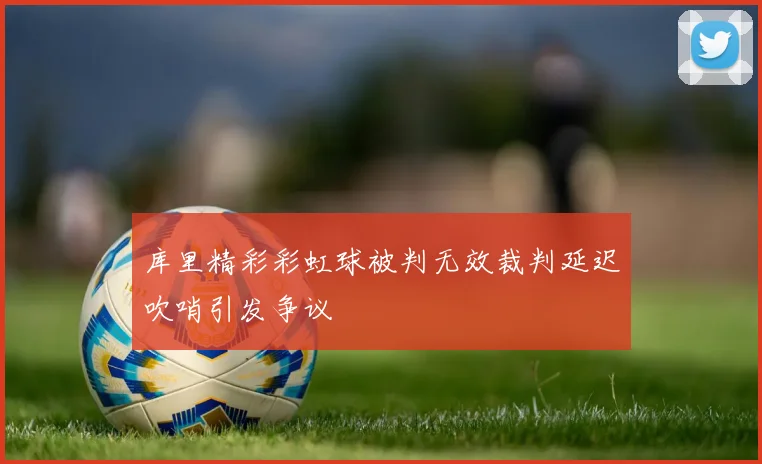 库里精彩彩虹球被判无效裁判延迟吹哨引发争议