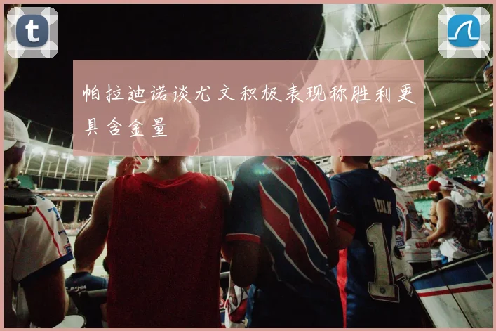 帕拉迪诺谈尤文积极表现称胜利更具含金量
