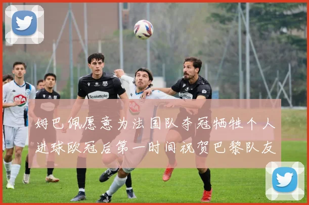 姆巴佩愿意为法国队夺冠牺牲个人进球欧冠后第一时间祝贺巴黎队友