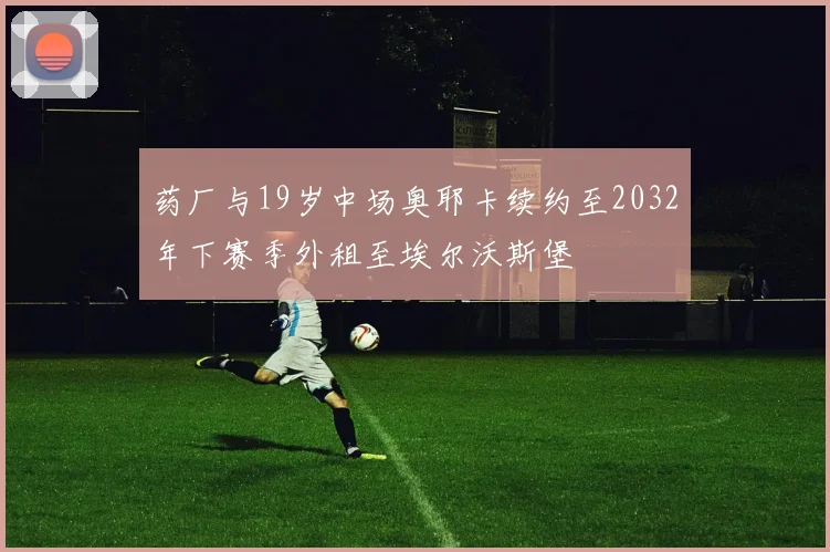 药厂与19岁中场奥耶卡续约至2032年下赛季外租至埃尔沃斯堡