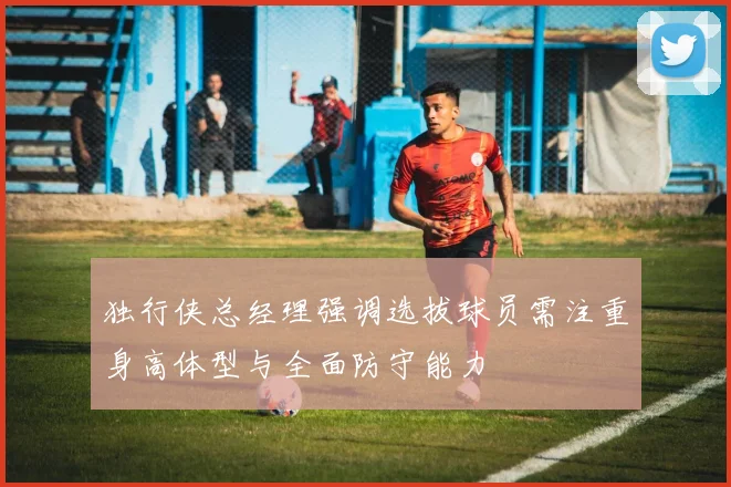 独行侠总经理强调选拔球员需注重身高体型与全面防守能力