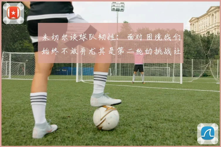 米切尔谈球队韧性：面对困境我们始终不放弃尤其是第二轮的挑战让人印象深刻