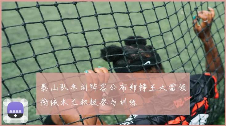 泰山队冬训阵容公布郑铮王大雷领衔依木兰积极参与训练