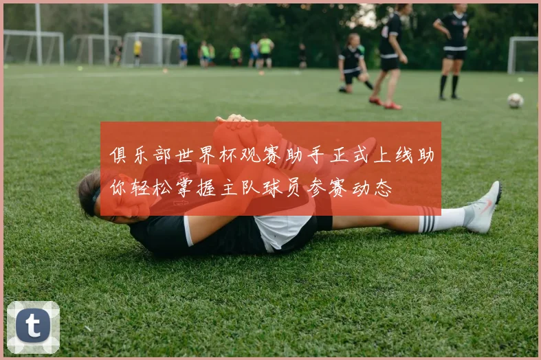 俱乐部世界杯观赛助手正式上线助你轻松掌握主队球员参赛动态