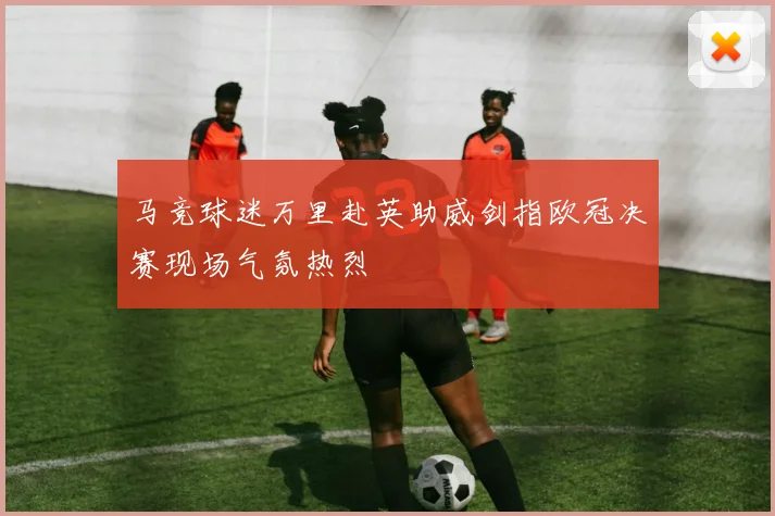 马竞球迷万里赴英助威剑指欧冠决赛现场气氛热烈