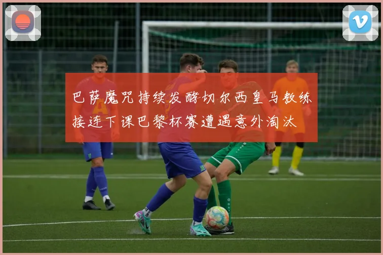 巴萨魔咒持续发酵切尔西皇马教练接连下课巴黎杯赛遭遇意外淘汰