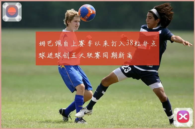 姆巴佩自上赛季以来打入38粒非点球进球创五大联赛同期新高