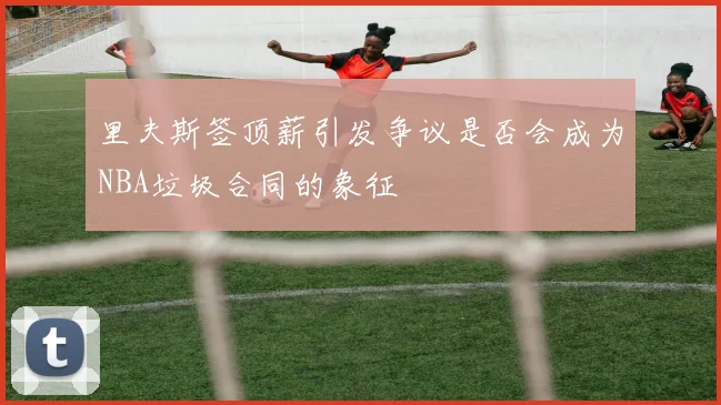 里夫斯签顶薪引发争议是否会成为NBA垃圾合同的象征
