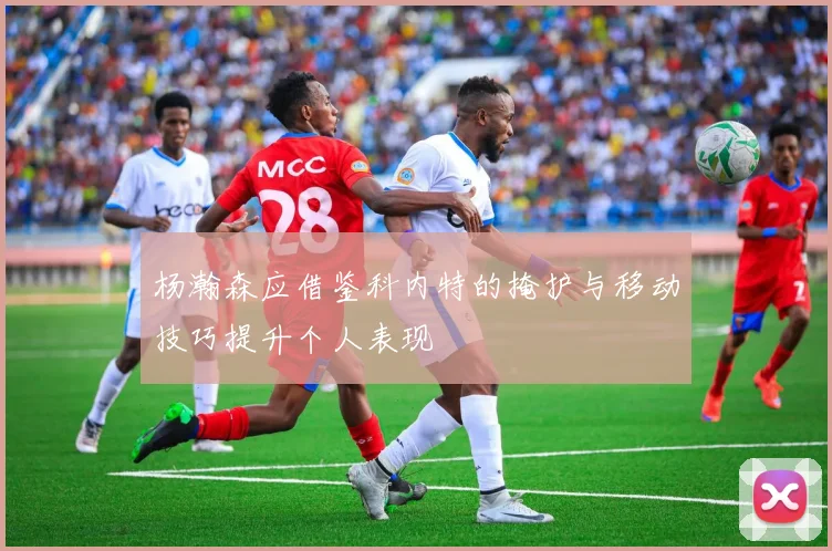 杨瀚森应借鉴科内特的掩护与移动技巧提升个人表现