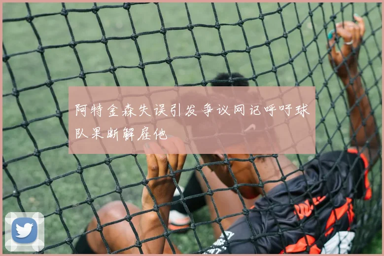 阿特金森失误引发争议网记呼吁球队果断解雇他