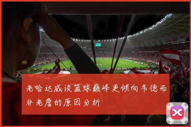 老哈达威谈篮球巅峰更倾向韦德而非老詹的原因分析