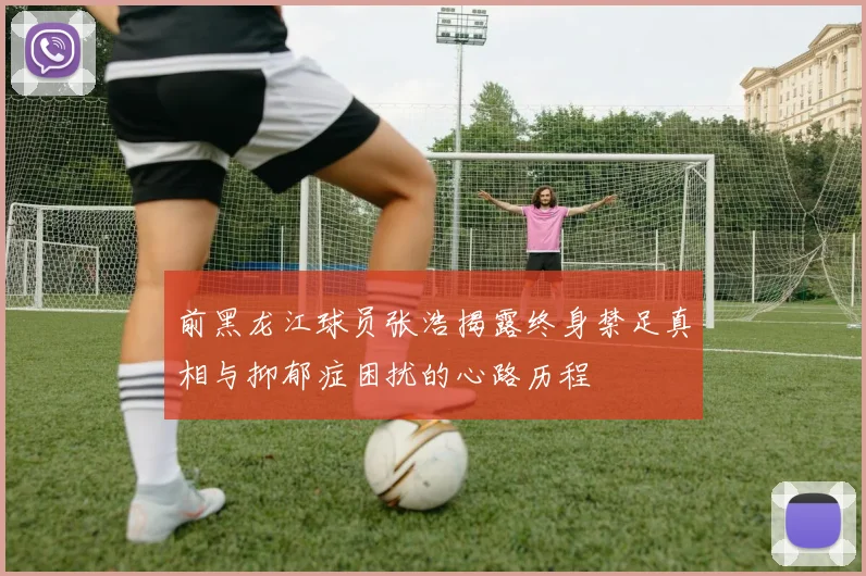 前黑龙江球员张浩揭露终身禁足真相与抑郁症困扰的心路历程