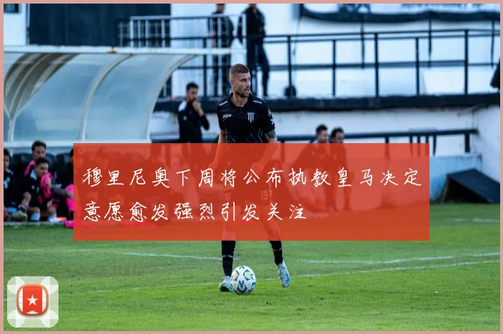 穆里尼奥下周将公布执教皇马决定意愿愈发强烈引发关注