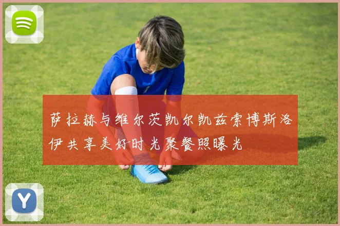 萨拉赫与维尔茨凯尔凯兹索博斯洛伊共享美好时光聚餐照曝光