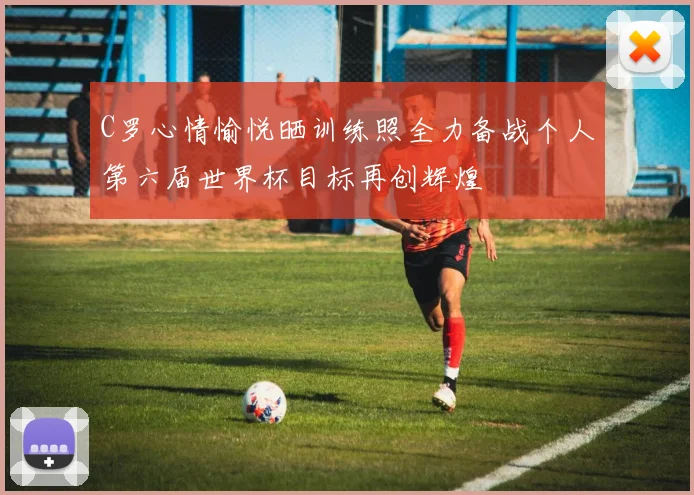 C罗心情愉悦晒训练照全力备战个人第六届世界杯目标再创辉煌