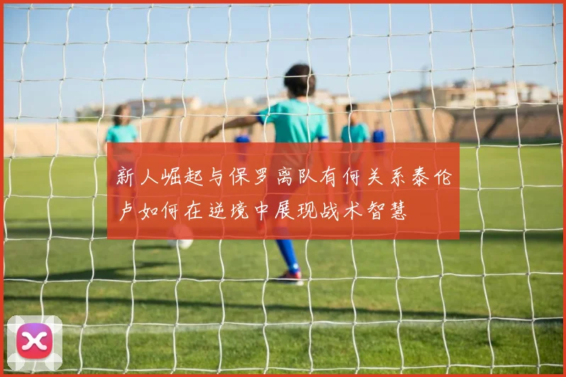 新人崛起与保罗离队有何关系泰伦卢如何在逆境中展现战术智慧