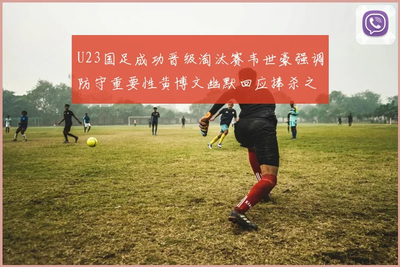 U23国足成功晋级淘汰赛韦世豪强调防守重要性黄博文幽默回应捧杀之说