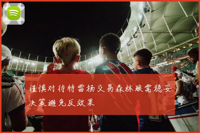 谨慎对待特雷杨交易森林狼需稳妥决策避免反效果