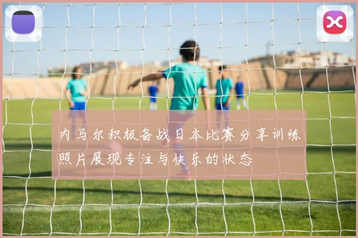 内马尔积极备战日本比赛分享训练照片展现专注与快乐的状态